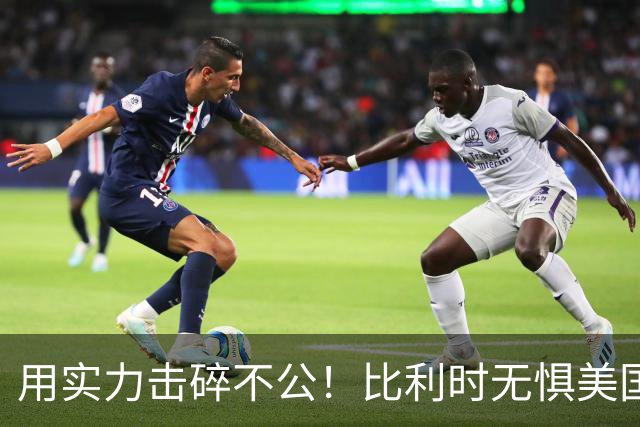 用实力击碎不公！比利时无惧美国盘外招 彰显老牌劲旅底蕴